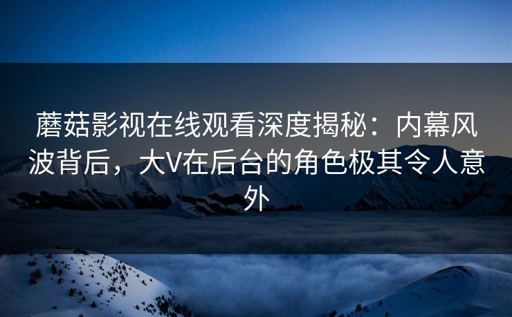 蘑菇影视在线观看深度揭秘：内幕风波背后，大V在后台的角色极其令人意外