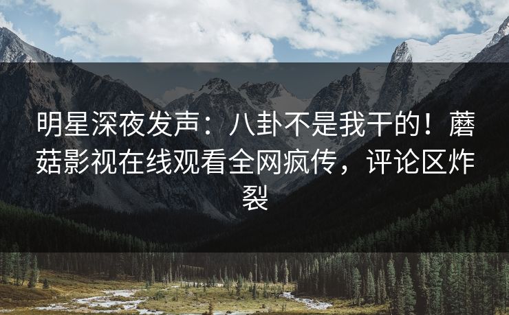 明星深夜发声：八卦不是我干的！蘑菇影视在线观看全网疯传，评论区炸裂