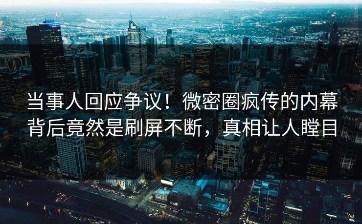 当事人回应争议！微密圈疯传的内幕背后竟然是刷屏不断，真相让人瞠目
