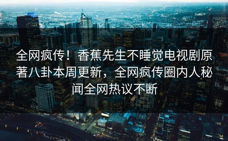 全网疯传！香蕉先生不睡觉电视剧原著八卦本周更新，全网疯传圈内人秘闻全网热议不断