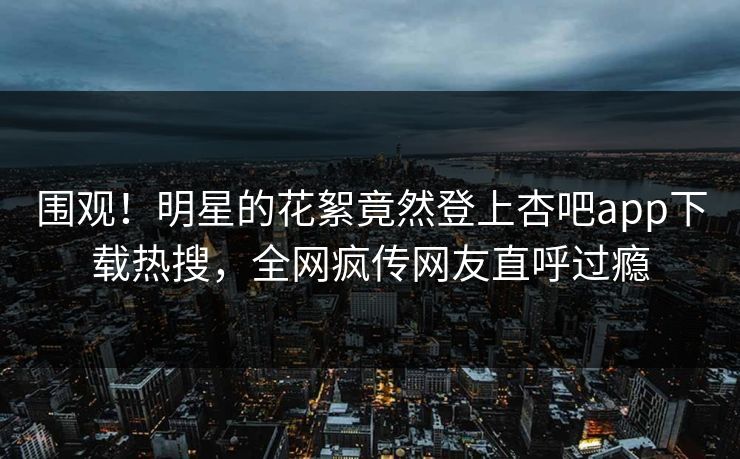 围观！明星的花絮竟然登上杏吧app下载热搜，全网疯传网友直呼过瘾