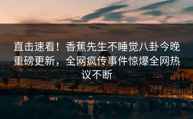 直击速看！香蕉先生不睡觉八卦今晚重磅更新，全网疯传事件惊爆全网热议不断