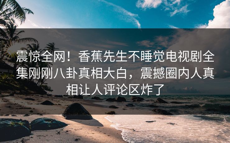 震惊全网！香蕉先生不睡觉电视剧全集刚刚八卦真相大白，震撼圈内人真相让人评论区炸了