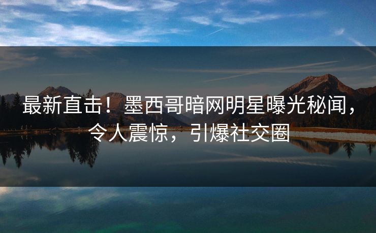 最新直击！墨西哥暗网明星曝光秘闻，令人震惊，引爆社交圈