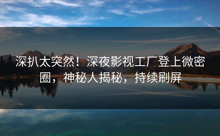 深扒太突然！深夜影视工厂登上微密圈，神秘人揭秘，持续刷屏