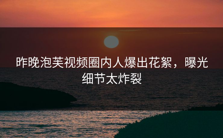 昨晚泡芙视频圈内人爆出花絮，曝光细节太炸裂