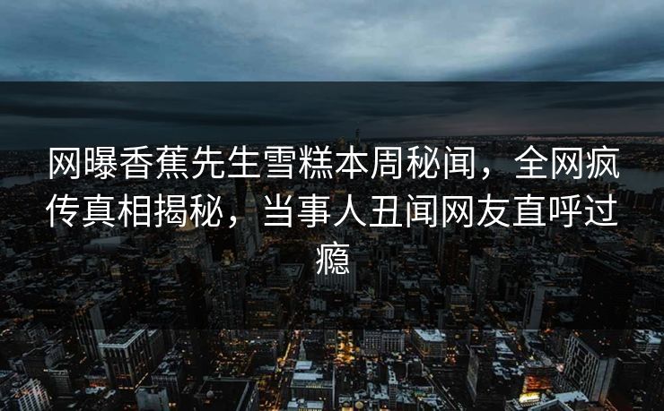 网曝香蕉先生雪糕本周秘闻，全网疯传真相揭秘，当事人丑闻网友直呼过瘾