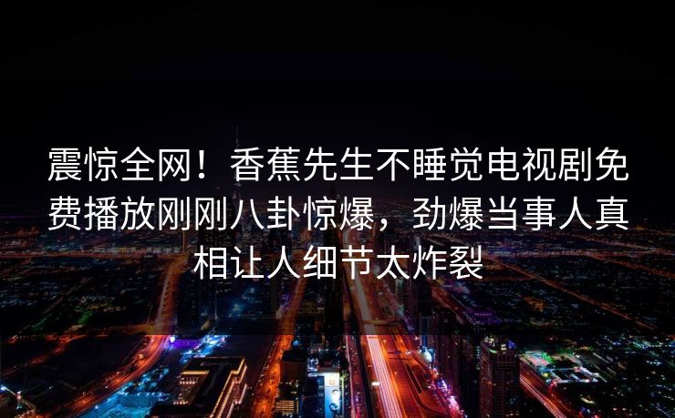 震惊全网！香蕉先生不睡觉电视剧免费播放刚刚八卦惊爆，劲爆当事人真相让人细节太炸裂