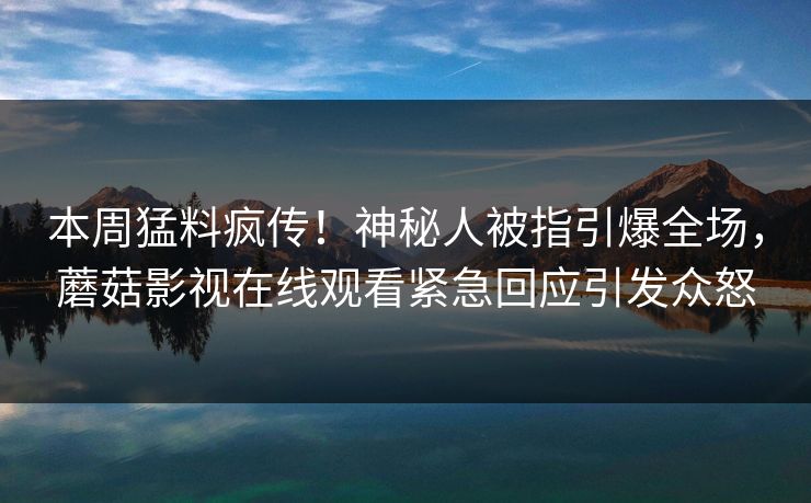 本周猛料疯传！神秘人被指引爆全场，蘑菇影视在线观看紧急回应引发众怒