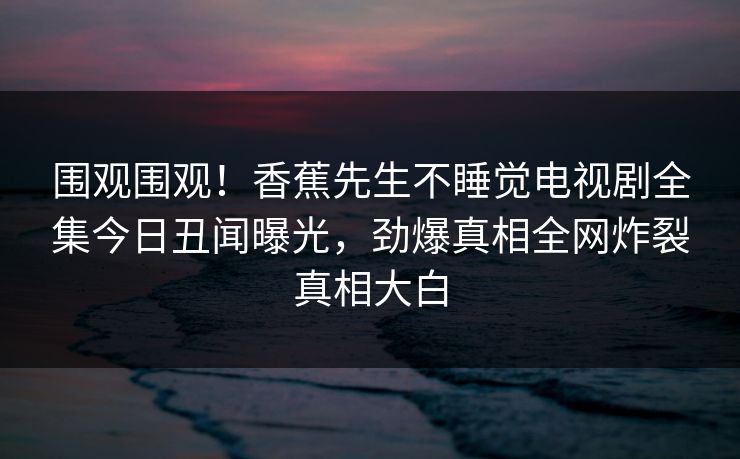 围观围观！香蕉先生不睡觉电视剧全集今日丑闻曝光，劲爆真相全网炸裂真相大白