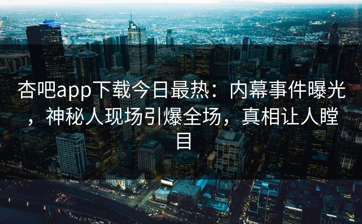 杏吧app下载今日最热：内幕事件曝光，神秘人现场引爆全场，真相让人瞠目