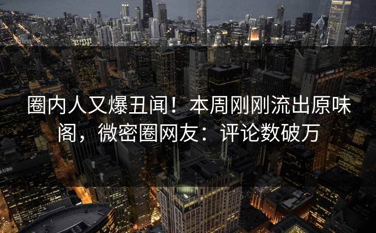 圈内人又爆丑闻！本周刚刚流出原味阁，微密圈网友：评论数破万