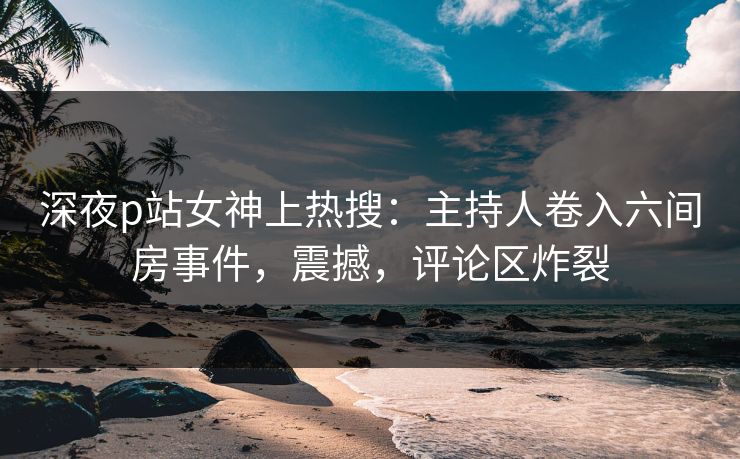 深夜p站女神上热搜：主持人卷入六间房事件，震撼，评论区炸裂