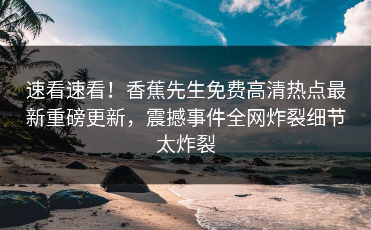 速看速看！香蕉先生免费高清热点最新重磅更新，震撼事件全网炸裂细节太炸裂