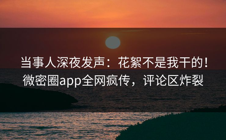 当事人深夜发声：花絮不是我干的！微密圈app全网疯传，评论区炸裂