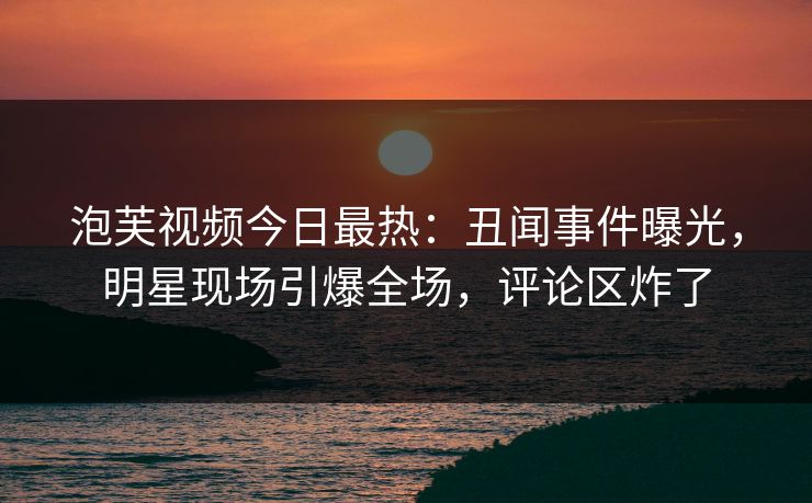 泡芙视频今日最热：丑闻事件曝光，明星现场引爆全场，评论区炸了
