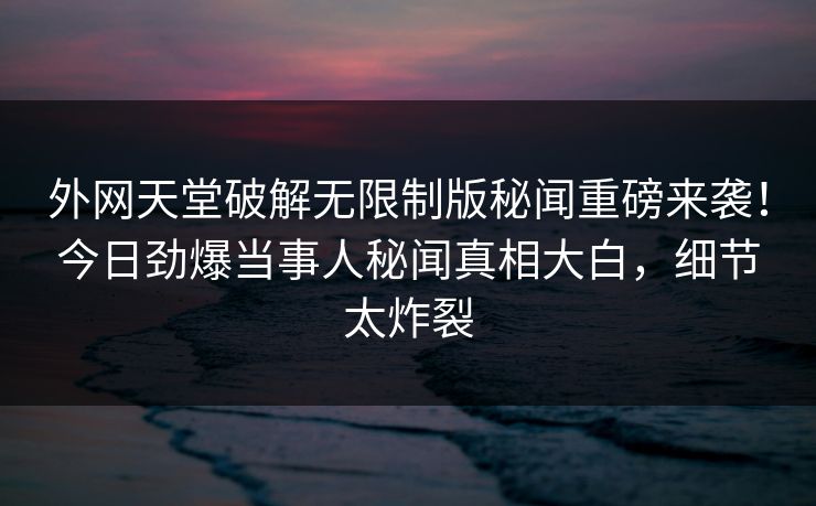 外网天堂破解无限制版秘闻重磅来袭！今日劲爆当事人秘闻真相大白，细节太炸裂