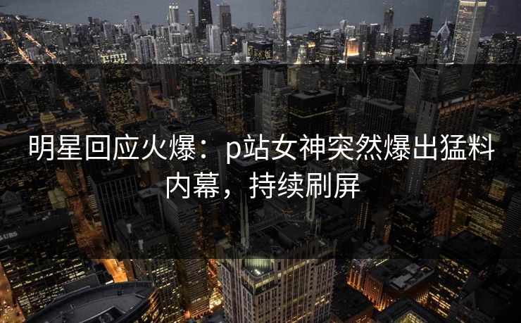 明星回应火爆：p站女神突然爆出猛料内幕，持续刷屏
