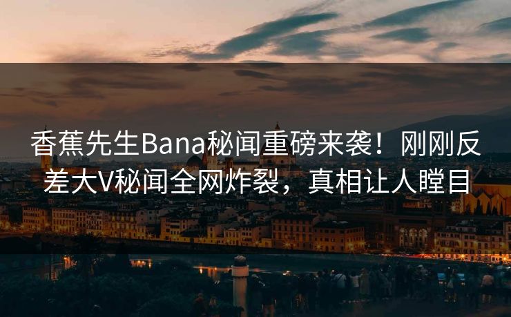 香蕉先生Bana秘闻重磅来袭！刚刚反差大V秘闻全网炸裂，真相让人瞠目