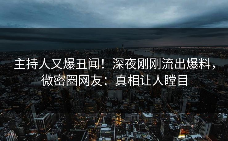 主持人又爆丑闻！深夜刚刚流出爆料，微密圈网友：真相让人瞠目