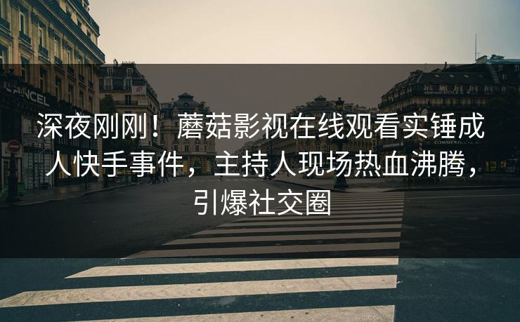 深夜刚刚！蘑菇影视在线观看实锤成人快手事件，主持人现场热血沸腾，引爆社交圈