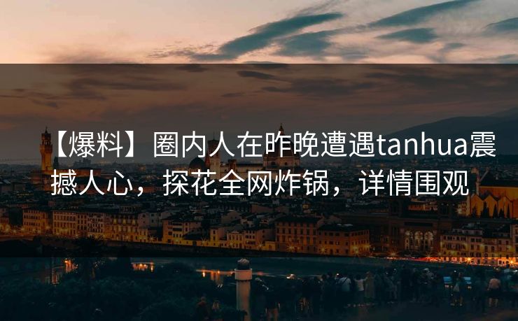 【爆料】圈内人在昨晚遭遇tanhua震撼人心，探花全网炸锅，详情围观