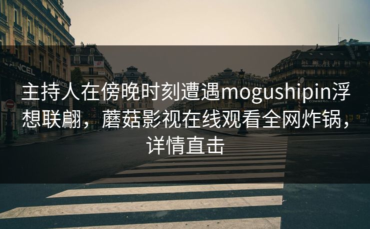 主持人在傍晚时刻遭遇mogushipin浮想联翩，蘑菇影视在线观看全网炸锅，详情直击