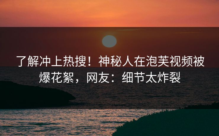 了解冲上热搜！神秘人在泡芙视频被爆花絮，网友：细节太炸裂