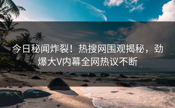 今日秘闻炸裂！热搜网围观揭秘，劲爆大V内幕全网热议不断