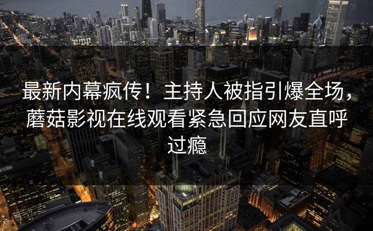 最新内幕疯传！主持人被指引爆全场，蘑菇影视在线观看紧急回应网友直呼过瘾