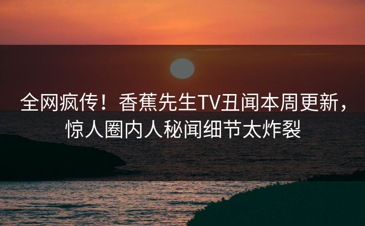 全网疯传！香蕉先生TV丑闻本周更新，惊人圈内人秘闻细节太炸裂