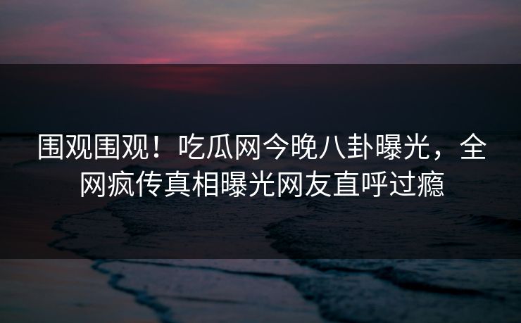 围观围观！吃瓜网今晚八卦曝光，全网疯传真相曝光网友直呼过瘾