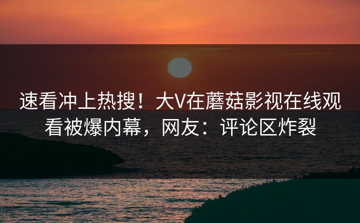 速看冲上热搜！大V在蘑菇影视在线观看被爆内幕，网友：评论区炸裂