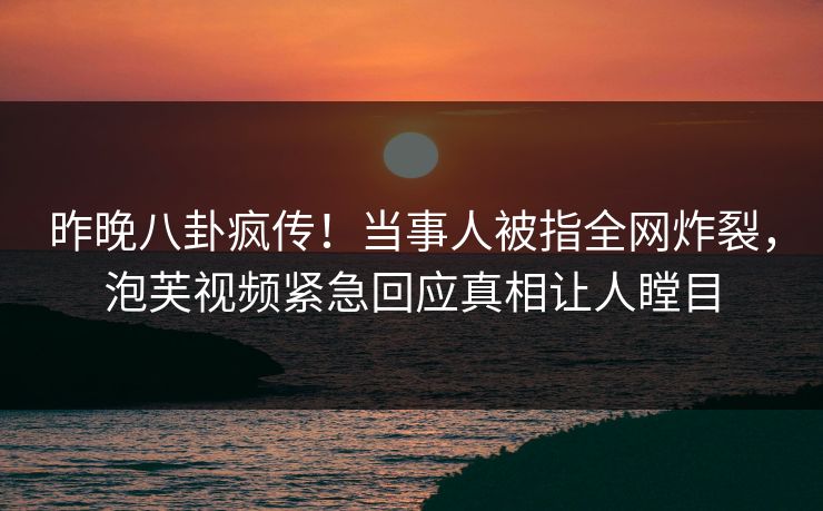 昨晚八卦疯传！当事人被指全网炸裂，泡芙视频紧急回应真相让人瞠目