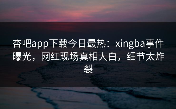 杏吧app下载今日最热：xingba事件曝光，网红现场真相大白，细节太炸裂