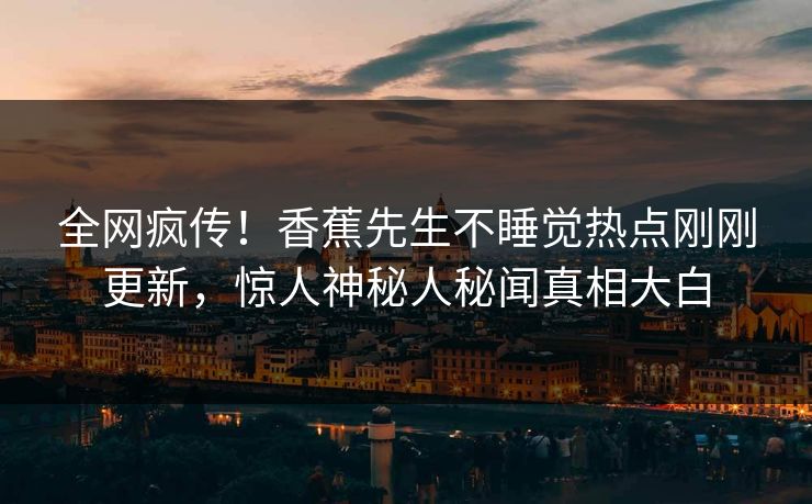 全网疯传！香蕉先生不睡觉热点刚刚更新，惊人神秘人秘闻真相大白