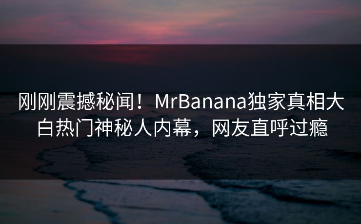 刚刚震撼秘闻！MrBanana独家真相大白热门神秘人内幕，网友直呼过瘾