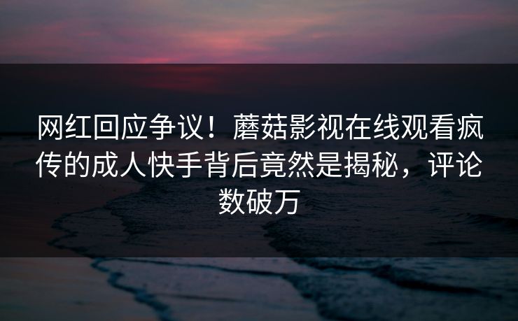 网红回应争议！蘑菇影视在线观看疯传的成人快手背后竟然是揭秘，评论数破万