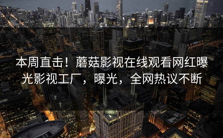 本周直击!蘑菇影视在线观看网红曝光影视工厂,曝光,全网热议不断 本周直击!蘑菇影视在线观看网红曝光影视工厂,曝光,全网热议不断