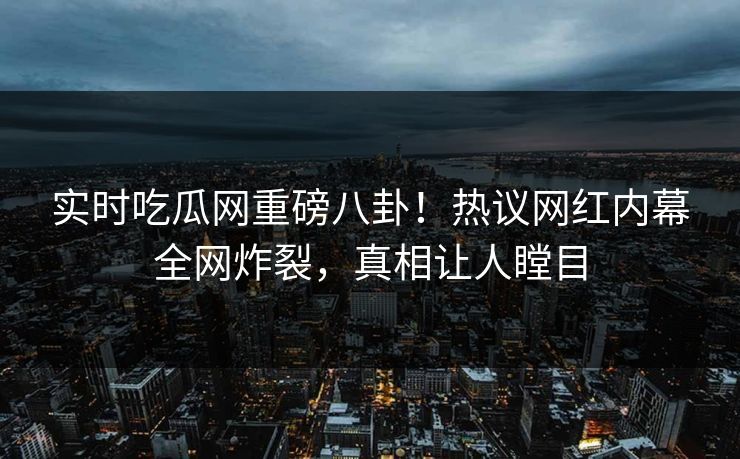 实时吃瓜网重磅八卦！热议网红内幕全网炸裂，真相让人瞠目