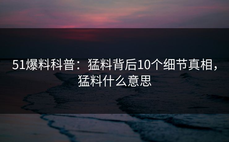 51爆料科普:猛料背后10个细节真相,猛料什么意思 51爆料科普:猛料背后10个细节真相,猛料什么意思