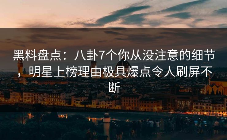 黑料盘点：八卦7个你从没注意的细节，明星上榜理由极具爆点令人刷屏不断