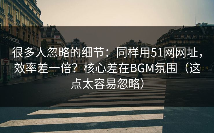 很多人忽略的细节：同样用51网网址，效率差一倍？核心差在BGM氛围（这点太容易忽略）