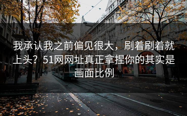 我承认我之前偏见很大,刷着刷着就上头?51网网址真正拿捏你的其实是画面比例 我承认我之前偏见很大,刷着刷着就上头?51网网址真正拿捏你的其实是画面比例