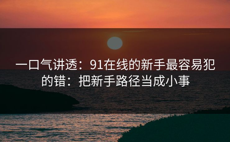 一口气讲透:91在线的新手最容易犯的错:把新手路径当成小事 一口气讲透:91在线的新手最容易犯的错:把新手路径当成小事