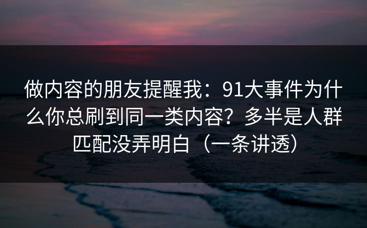 做内容的朋友提醒我：91大事件为什么你总刷到同一类内容？多半是人群匹配没弄明白（一条讲透）