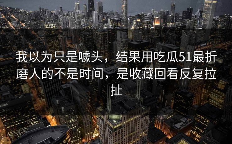 我以为只是噱头，结果用吃瓜51最折磨人的不是时间，是收藏回看反复拉扯