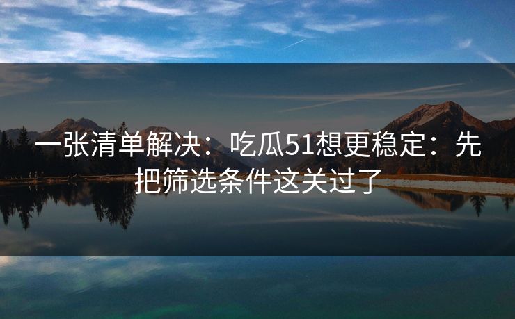 一张清单解决：吃瓜51想更稳定：先把筛选条件这关过了