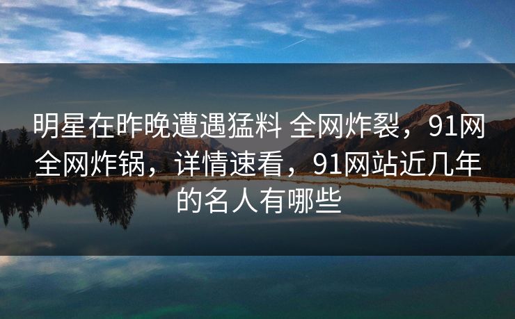 明星在昨晚遭遇猛料 全网炸裂，91网全网炸锅，详情速看，91网站近几年的名人有哪些